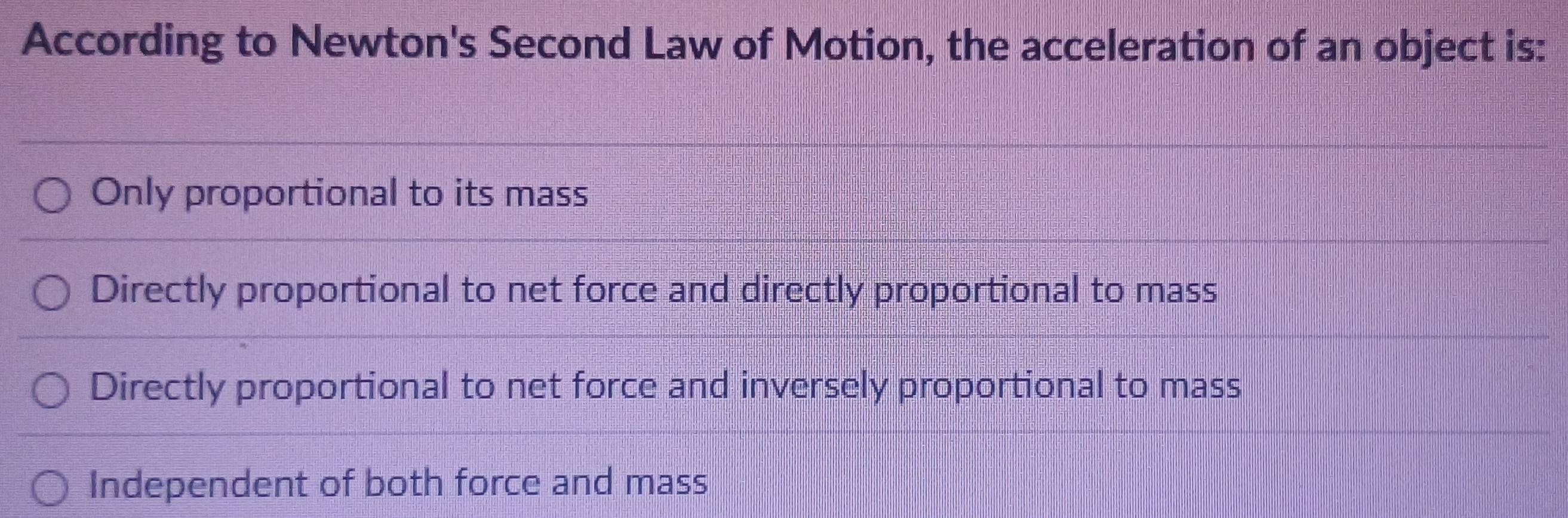 According to Newton's Second Law of Motion, the acceleration of an object is:
Only proportional to its mass
Directly proportional to net force and directly proportional to mass
Directly proportional to net force and inversely proportional to mass
Independent of both force and mass