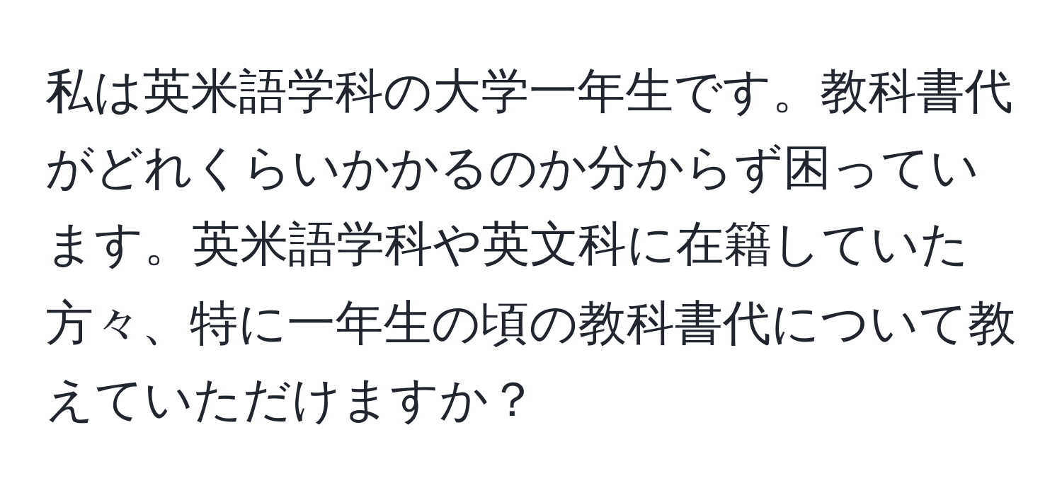 私は英米語学科の大学一年生です。教科書代がどれくらいかかるのか分からず困っています。英米語学科や英文科に在籍していた方々、特に一年生の頃の教科書代について教えていただけますか？