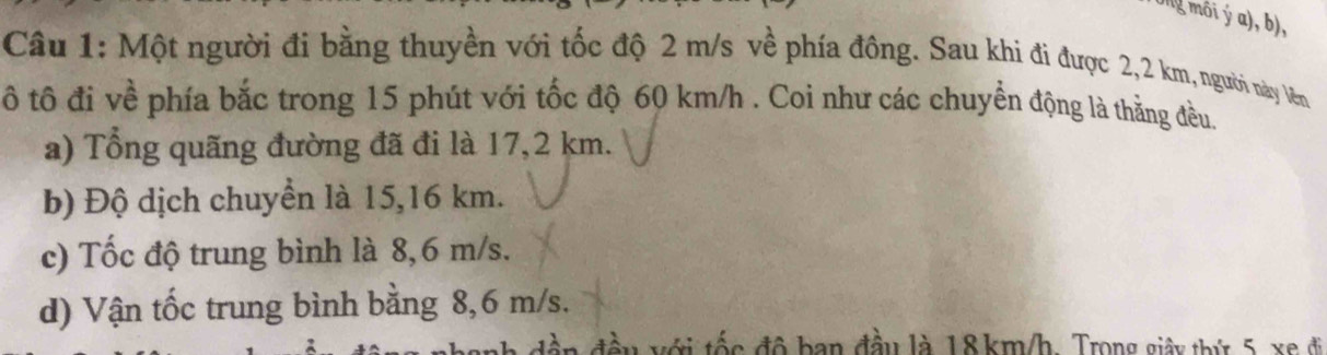 Ong môi ý a), b),
Câu 1: Một người đi bằng thuyền với tốc độ 2 m/s về phía đông. Sau khi đi được 2,2 km, người này Vên
ô tô đi về phía bắc trong 15 phút với tốc độ 60 km/h. Coi như các chuyển động là thằng đều.
a) Tổng quãng đường đã đi là 17,2 km.
b) Độ dịch chuyển là 15,16 km.
c) Tốc độ trung bình là 8,6 m/s.
d) Vận tốc trung bình bằng 8,6 m/s.
đần đầu với tốc đô ban đầu là 18 km/h. Trong giây thứ 5 xe đi