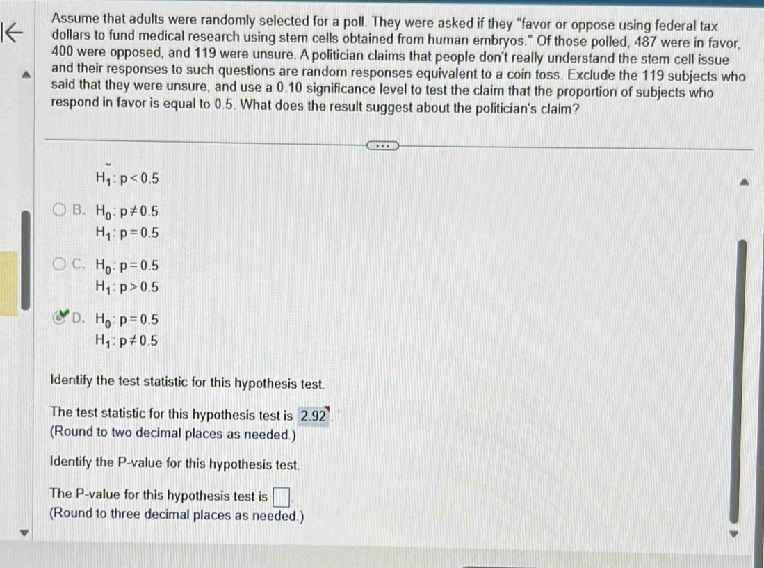 Assume that adults were randomly selected for a poll. They were asked if they "favor or oppose using federal tax
dollars to fund medical research using stem cells obtained from human embryos." Of those polled, 487 were in favor,
400 were opposed, and 119 were unsure. A politician claims that people don't really understand the stem cell issue
and their responses to such questions are random responses equivalent to a coin toss. Exclude the 119 subjects who
said that they were unsure, and use a 0.10 significance level to test the claim that the proportion of subjects who
respond in favor is equal to 0.5. What does the result suggest about the politician's claim?
H_1:p<0.5
B. H_0:p!= 0.5
H_1:p=0.5
C. H_0:p=0.5
H_1:p>0.5
D. H_0:p=0.5
H_1:p!= 0.5
Identify the test statistic for this hypothesis test.
The test statistic for this hypothesis test is 2.92
(Round to two decimal places as needed.)
Identify the P -value for this hypothesis test.
The P -value for this hypothesis test is □. 
(Round to three decimal places as needed.)