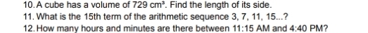 A cube has a volume of 729cm^3. Find the length of its side. 
11. What is the 15th term of the arithmetic sequence 3, 7, 11, 15...? 
12. How many hours and minutes are there between 11:15 AM and 4:40 PM?
