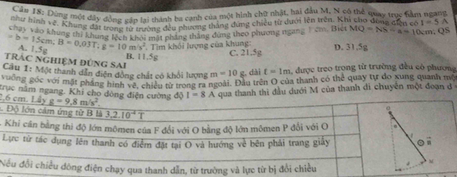 Dùng một đây đồng gập lại thành ba cạnh của một hình chữ nhật, hai đầu M, N có thể quay trục nằm ngang
như hình về. Khung đặt trong từ trường đều phương thắng đứng chiều từ dưới lên trên. Khi cio đòng điện có I=5A
chay vào khung thị khung lệch khỏi mất phẳng thắng đứng theo phương ngang 1 êm Biên MQ=NS-a=10cm? OS
=b=15cm;B=0.03T;g=10m/s^2 A. 1,5g
. Tim khổi lượng của khung:
B. 11,5g C. 21.5g D. 31,5g
TRÁc nghiệm đúng Sai
Cầu 1: Một thanh dân diện đồng chất có khổi lượng m=10g , dài t=1m 1, được treo trọng từ trường đều có phương
vuởng góc với mặt phẳng hình vẽ, chiều từ trong ra ngoài. Đầu trên O của thanh có thể quay tự do xung quanh mộ
trục năm ngang. Khi cho dòng điện cường độ I=8A qua thanh thì đầu dưới M của thanh di chuyên một đoạn đ 
2,
1.
-
LB
N
M