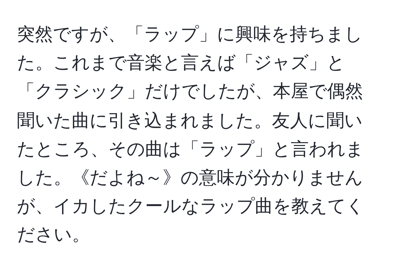 突然ですが、「ラップ」に興味を持ちました。これまで音楽と言えば「ジャズ」と「クラシック」だけでしたが、本屋で偶然聞いた曲に引き込まれました。友人に聞いたところ、その曲は「ラップ」と言われました。《だよね～》の意味が分かりませんが、イカしたクールなラップ曲を教えてください。