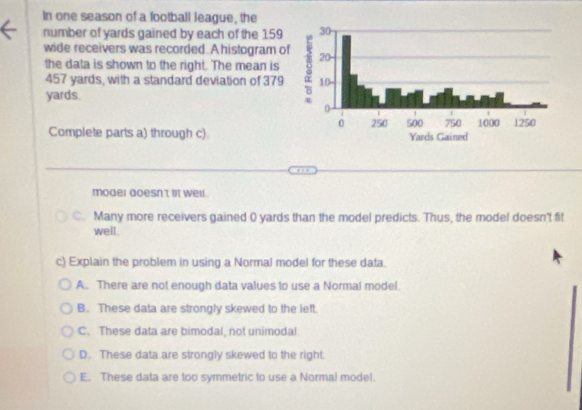 in one season of a football league, the
number of yards gained by each of the 159
wide receivers was recorded. A histogram o
the data is shown to the right. The mean is
457 yards, with a standard deviation of 379
yards.
Complete parts a) through c)
moder aoesn't lt well .
C. Many more receivers gained 0 yards than the model predicts. Thus, the model doesn't fit
well.
c) Explain the problem in using a Normal model for these data.
A. There are not enough data values to use a Normal model.
B. These data are strongly skewed to the left.
C. These data are bimodal, not unimodal
D. These data are strongly skewed to the right.
E. These data are too symmetric to use a Normal model.