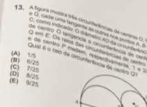 A figura mostra trêis circunterências de centros O,
a O. cada uma tangente às ouiras nos pontos A. B
E. como ino cado. O d âmetro AD na circuntaên
de centró O tangencia a circunterência de cer
O em E. Os maios das circunferências do centes
(A) 1/5
de centiro P médém, respectivamente, 1 e 2
Qual é o raio da circunferência de cent
(B) 6/25
(D) 8/25 (C) 7/25
(E) 9/25