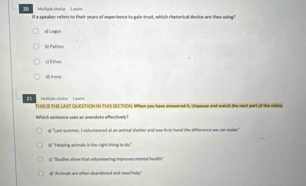 If a speaker refers to their years of experience to gain trust, which rhetorical device are they using?
a) Logos
b) Pathos
c) Ethos
d) Irony
21 Multiple choice 1 point
THIS IS THE LAST QUESTION IN THIS SECTION. When you have answered it, Unpause and watch the next part of the video.
Which sentence uses an anecdote effectively?
a) "Last summer, I volunteered at an animal shelter and saw first-hand the difference we can make."
b) "Helping animals is the right thing to do."
c) "Studies show that volunteering improves mental health."
d) "Animals are often abandoned and need help."