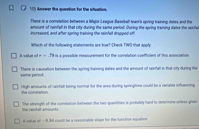 Answer the question for the situation.
There is a correlation between a Major League Baseball team's spring training dates and the
amount of rainfall in that city during the same period. During the spring training dates the rainfal
increased, and after spring training the rainfall dropped off.
Which of the following statements are true? Check TWO that apply.
A value of r=.79 is a possible measurement for the correlation coefficient of this association.
There is causation between the spring training dates and the amount of rainfall in that city during the
same period.
High amounts of rainfall being normal for the area during springtime could be a variable influencing
the correlation.
The strength of the correlation between the two quantities is probably hard to determine unless given
the rainfall amounts.
A value of —9.84 could be a reasonable slope for the function equation