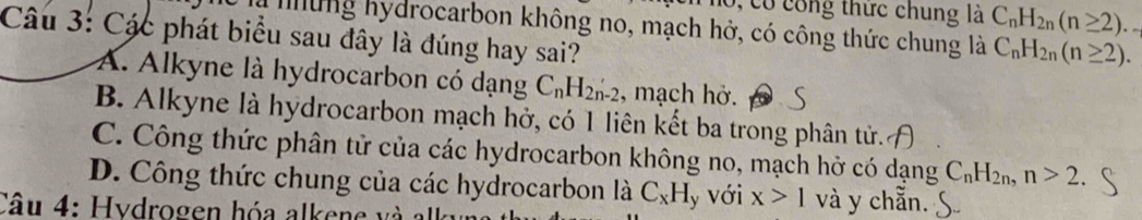 0, có công thức chung là C_nH_2n(n≥ 2).. 
Câu 3: Các phát biểu sau đây là đúng hay sai? là mững hydrocarbon không no, mạch hở, có công thức chung là C_nH_2n(n≥ 2).
A. Alkyne là hydrocarbon có dạng C_nH_2n-2 , mạch hở.
B. Alkyne là hydrocarbon mạch hở, có 1 liên kết ba trong phân tử.
C. Công thức phân tử của các hydrocarbon không no, mạch hở có dạng C_nH_2n, n>2.
D. Công thức chung của các hydrocarbon là C_xH y Với x>1 và y chẵn.
Câu 4: Hydrogen hóa al e e v à