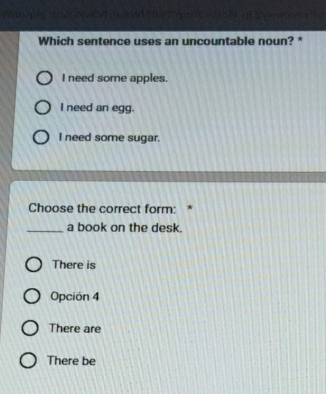 Witczpbi JrSIGNvcVTmaKNI N5PTYpi/Ce715N qOpn
Which sentence uses an uncountable noun? *
I need some apples.
I need an egg.
I need some sugar.
Choose the correct form: *
_a book on the desk.
There is
Opción 4
There are
There be