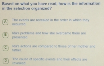 Based on what you have read, how is the information
in the selection organized?
The events are revealed in the order in which they
occurred.
B Ida's problems and how she overcame them are
presented
c Ida's actions are compared to those of her mother and
father.
D The cause of specific events and their effects are
revealed.