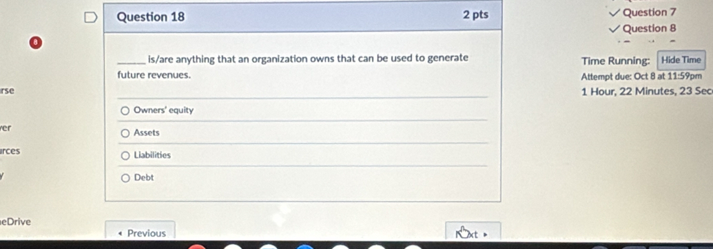 is/are anything that an organization owns that can be used to generate Time Running: Hide Time 
future revenues. Attempt due: Oct 8 at 11:59pm 
rse 1 Hour, 22 Minutes, 23 Sec 
Owners' equity 
er Assets 
irces Liabilities 
Debt 
eDrive 
Previous