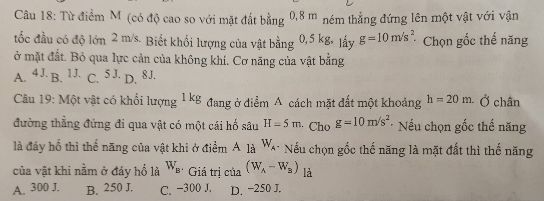 Từ điểm M (có độ cao so với mặt đất bằng 0,8 m ném thẳng đứng lên một vật với vận
tốc đầu có độ lớn 2 m/s. Biết khối lượng của vật bằng 0,5 kg, lấy g=10m/s^2. * Chọn gốc thế năng
ở mặt đất. Bỏ qua lực cản của không khí. Cơ năng của vật bằng
A. 4 J. B. 1J. C. 5 J. D. 8J.
Câu 19: Một vật có khối lượng 1 k C đang ở điểm A cách mặt đất một khoảng h=20m. Ở chân
đường thẳng đứng đi qua vật có một cái hố sâu H=5m. Cho g=10m/s^2 * Nếu chọn gốc thế năng
là đáy hố thì thế năng của vật khi ở điểm A là W_A * Nếu chọn gốc thế năng là mặt đất thì thế năng
của vật khi nằm ở đáy hố là W_B * Giá trị của (W_A-W_B) là
A. 300 J. B. 250 J. C. −300 J. D. −250 J.