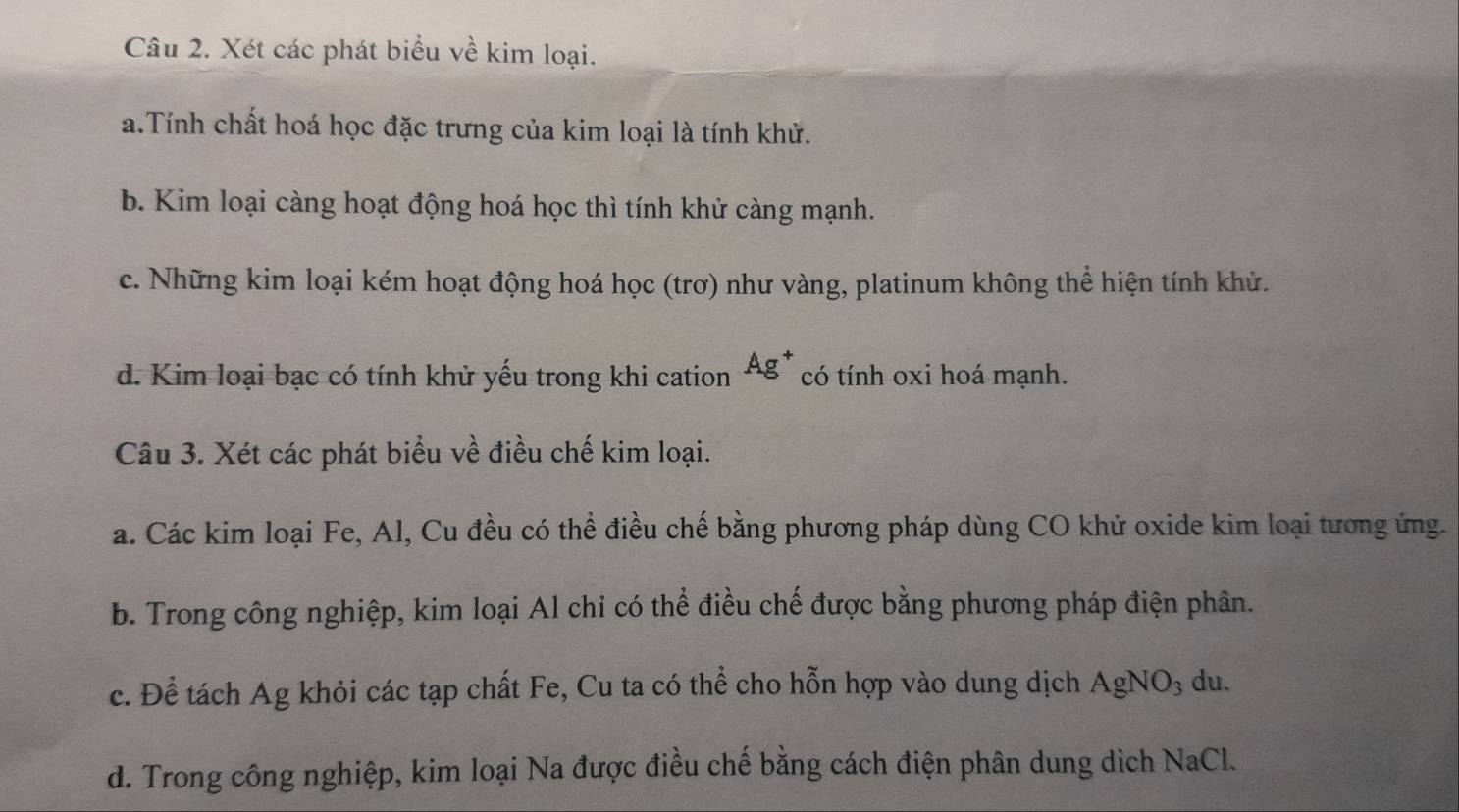 Xét các phát biểu về kim loại.
a.Tính chất hoá học đặc trưng của kim loại là tính khử.
b. Kim loại càng hoạt động hoá học thì tính khử càng mạnh.
c. Những kim loại kém hoạt động hoá học (trơ) như vàng, platinum không thể hiện tính khử.
d. Kim loại bạc có tính khử yếu trong khi cation Ag^+ có tính oxi hoá mạnh.
Câu 3. Xét các phát biểu về điều chế kim loại.
a. Các kim loại Fe, Al, Cu đều có thể điều chế bằng phương pháp dùng CO khử oxide kim loại tương ứng.
b. Trong công nghiệp, kim loại Al chỉ có thể điều chế được bằng phương pháp điện phân.
c. Để tách Ag khỏi các tạp chất Fe, Cu ta có thể cho hỗn hợp vào dung dịch AgNO_3 du.
d. Trong công nghiệp, kim loại Na được điều chế bằng cách điện phân dung dịch NaCl.