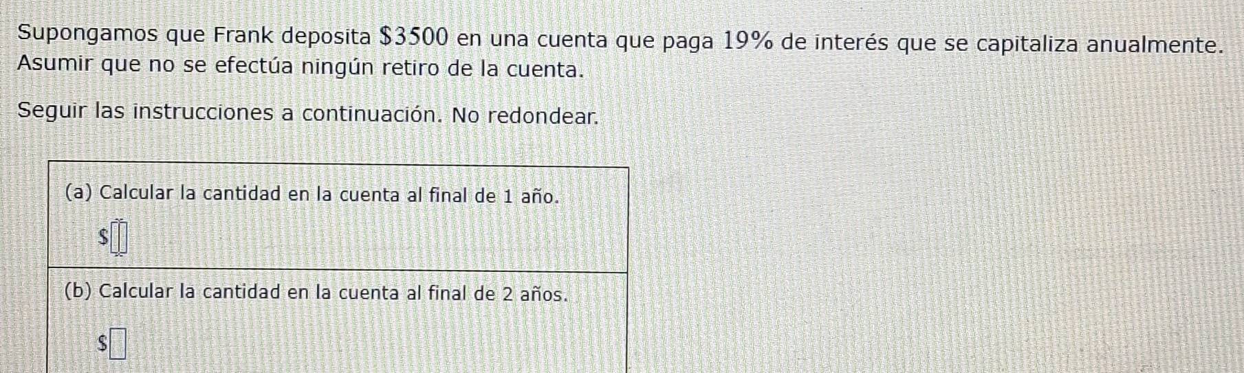 Supongamos que Frank deposita $3500 en una cuenta que paga 19% de interés que se capitaliza anualmente. 
Asumir que no se efectúa ningún retiro de la cuenta. 
Seguir las instrucciones a continuación. No redondear.