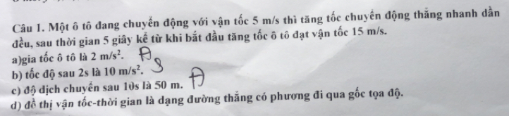 Một ô tô đang chuyến động với vận tốc 5 m/s thì tăng tốc chuyển động thắng nhanh dẫn
đều, sau thời gian 5 giây kể từ khi bắt đầu tăng tốc ô tô đạt vận tốc 15 m/s.
a)gia tốc ô tô là 2m/s^2.
b) tốc độ sau 2s là 10m/s^2.
c) độ địch chuyển sau 10s là 50 m.
d) đề thị vận tốc-thời gian là dạng đường thắng có phương đi qua gốc tọa độ.