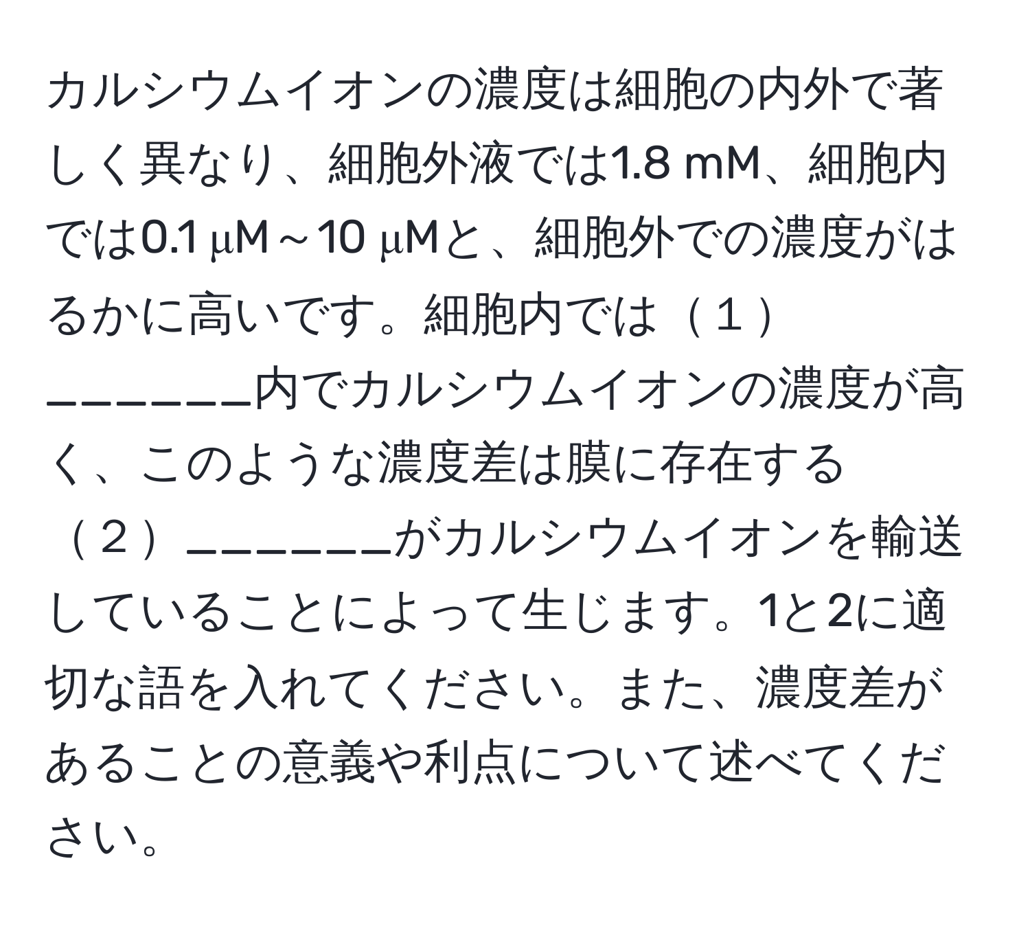 カルシウムイオンの濃度は細胞の内外で著しく異なり、細胞外液では1.8 mM、細胞内では0.1 μM～10 μMと、細胞外での濃度がはるかに高いです。細胞内では１______内でカルシウムイオンの濃度が高く、このような濃度差は膜に存在する２______がカルシウムイオンを輸送していることによって生じます。1と2に適切な語を入れてください。また、濃度差があることの意義や利点について述べてください。