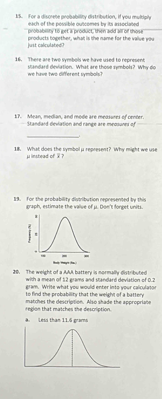 For a discrete probability distribution, if you multiply 
each of the possible outcomes by its associated 
probability to get a product, then add all of those 
products together, what is the name for the value you 
just calculated? 
16. There are two symbols we have used to represent 
standard deviation. What are those symbols? Why do 
we have two different symbols? 
17. Mean, median, and mode are measures of center. 
Standard deviation and range are meσsures of 
_ 
18. What does the symbol μ represent? Why might we use
μ instead of ? 
19. For the probability distribution represented by this 
graph, estimate the value of μ. Don’t forget units. 
20. The weight of a AAA battery is normally distributed 
with a mean of 12 grams and standard deviation of 0.2
gram. Write what you would enter into your calculator 
to find the probability that the weight of a battery 
matches the description. Also shade the appropriate 
region that matches the description.