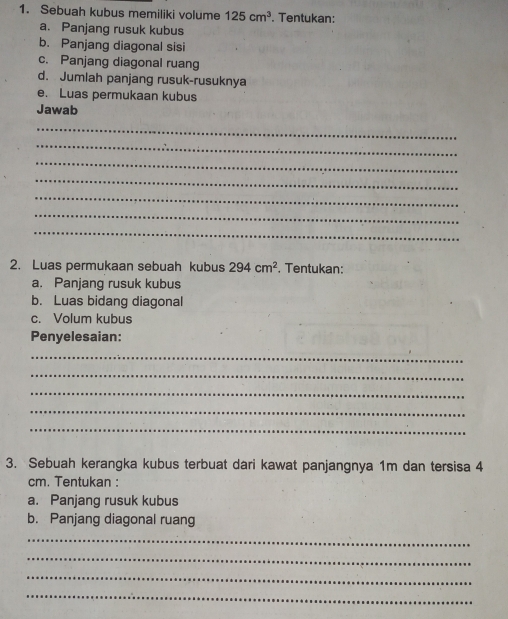 Sebuah kubus memiliki volume 125cm^3. Tentukan: 
a. Panjang rusuk kubus 
b. Panjang diagonal sisi 
c. Panjang diagonal ruang 
d. Jumlah panjang rusuk-rusuknya 
e. Luas permukaan kubus 
Jawab 
_ 
_ 
_ 
_ 
_ 
_ 
_ 
2. Luas permukaan sebuah kubus 294cm^2 , Tentukan: 
a. Panjang rusuk kubus 
b. Luas bidang diagonal 
c. Volum kubus 
Penyelesaian: 
_ 
_ 
_ 
_ 
_ 
3. Sebuah kerangka kubus terbuat dari kawat panjangnya 1m dan tersisa 4
cm. Tentukan : 
a. Panjang rusuk kubus 
b. Panjang diagonal ruang 
_ 
_ 
_ 
_