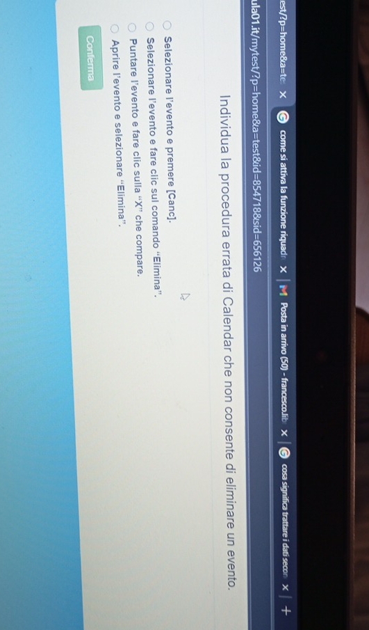 est/?p=home&a=te come si attiva la funzione riquad Posta in arrivo (50) - francesco.lib × cosa significa trattare i dati secon
ula01.it/mytest/?p=home&a=test&id=854718&sid=656126
Individua la procedura errata di Calendar che non consente di eliminare un evento.
Selezionare l’evento e premere [Canc].
Selezionare l’evento e fare clic sul comando “Elimina”.
Puntare l’evento e fare clic sulla “ X ” che compare.
Aprire l’evento e selezionare “Elimina”.
Conferma
