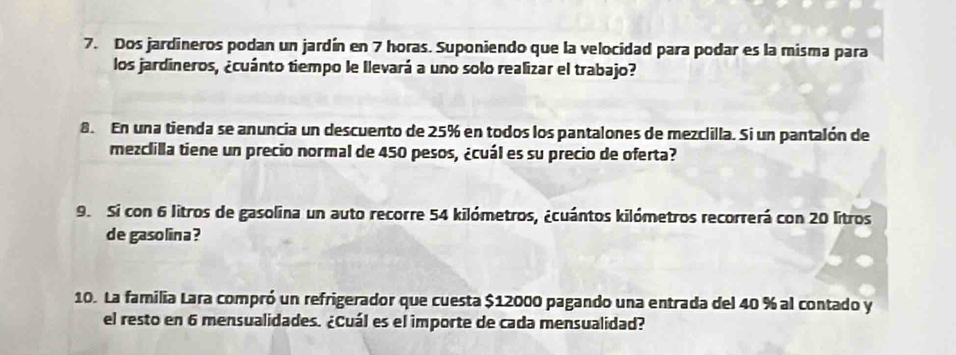 Dos jardineros podan un jardín en 7 horas. Suponiendo que la velocidad para podar es la misma para 
los jardineros, ¿cuánto tiempo le Ilevará a uno solo realizar el trabajo? 
8. En una tienda se anuncia un descuento de 25% en todos los pantalones de mezclilla. Si un pantalón de 
mezclilla tiene un precio normal de 450 pesos, ¿cuál es su precio de oferta? 
9. Si con 6 litros de gasolina un auto recorre 54 kilómetros, ¿cuántos kilómetros recorrerá con 20 litros
de gasolina ? 
10. La familia Lara compró un refrigerador que cuesta $12000 pagando una entrada del 40 % al contado y 
el resto en 6 mensualidades. ¿Cuál es el importe de cada mensualidad?