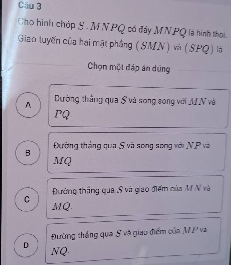 Cho hình chóp S . MNPQ có đáy MNPQ là hình thoi.
Giao tuyến của hai mặt phẳng (SMN) và (SPQ) là
Chọn một đáp án đúng
A
Đường thẳng qua S và song song với MN và
PQ.
Đường thẳng qua S và song song với NP và
B
MQ.
Đường thẳng qua S và giao điểm của MN và
C
MQ.
Đường thẳng qua S và giao điểm của MP và
D
NQ.