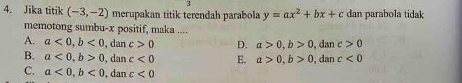 3
4. Jika titik (-3,-2) merupakan titik terendah parabola y=ax^2+bx+c dan parabola tidak
memotong sumbu- x positif, maka ....
A. a<0</tex>, b<0</tex> , dan c>0 a>0, b>0 , dan c>0
D.
B. a<0</tex>, b>0 , dan c<0</tex> E. a>0, b>0 , dan c<0</tex>
C. a<0</tex>, b<0</tex> , dan c<0</tex>