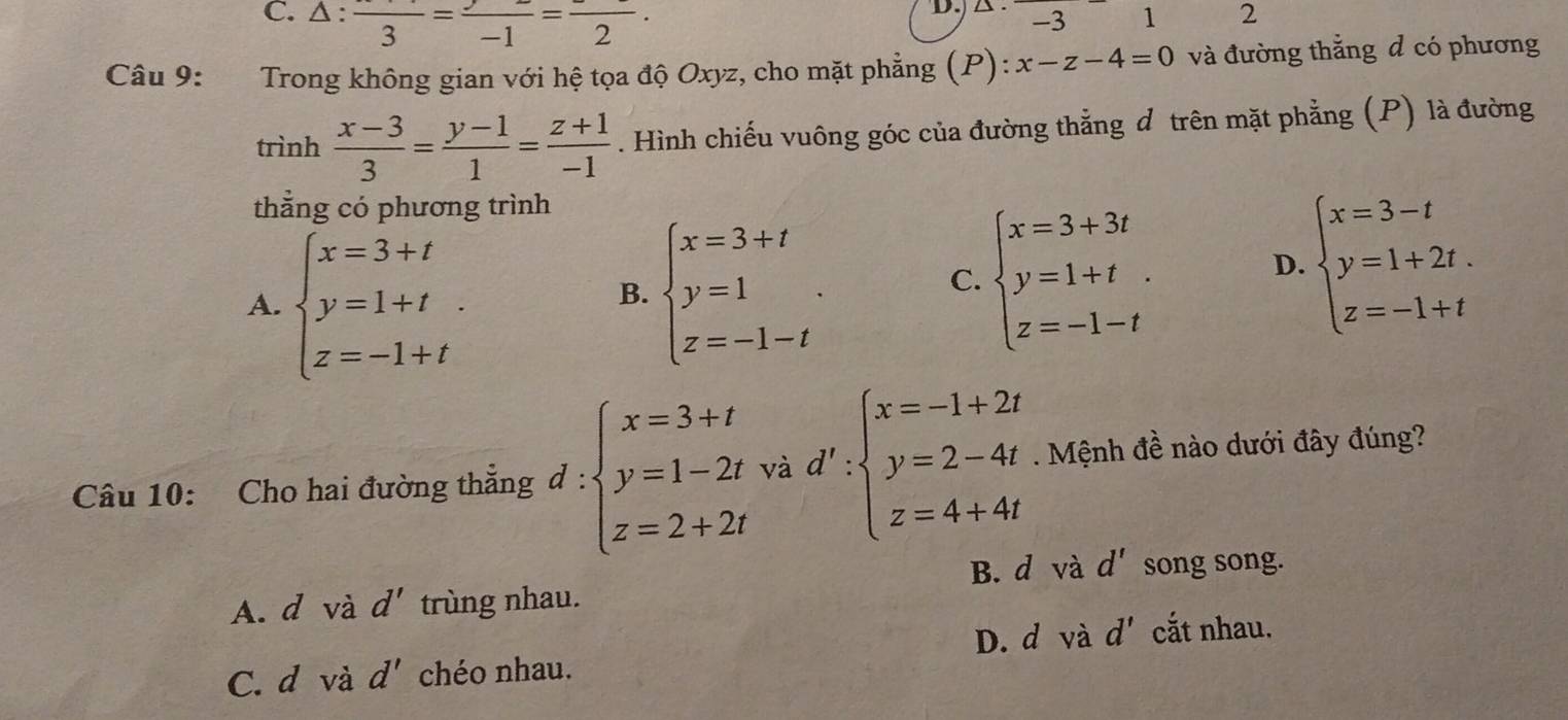 C. △: frac 3=frac -1=frac 2. 
D.) A . -3 1 2
Câu 9: Trong không gian với hệ tọa độ Oxyz, cho mặt phẳng (P): x-z-4=0 và đường thắng d có phương
trình  (x-3)/3 = (y-1)/1 = (z+1)/-1 . Hình chiếu vuông góc của đường thẳng đ trên mặt phẳng (P) là đường
thẳng có phương trình
A. beginarrayl x=3+t y=1+t z=-1+tendarray.
B. beginarrayl x=3+t y=1 z=-1-tendarray..
C. beginarrayl x=3+3t y=1+t z=-1-tendarray. D. beginarrayl x=3-t y=1+2t. z=-1+tendarray.
Câu 10: Cho hai đường thẳng d : beginarrayl x=3+t y=1-2t z=2+2tendarray. và d':beginarrayl x=-1+2t y=2-4t z=4+4tendarray.. Mệnh đề nào dưới đây đúng?
B. d và d' song song.
A. d và d' trùng nhau.
D. d và d' cắt nhau.
C. d và d' chéo nhau.