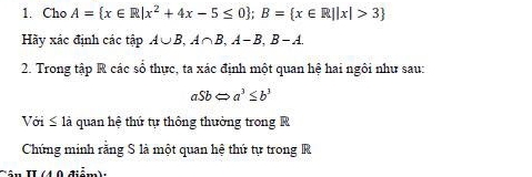 Cho A= x∈ R|x^2+4x-5≤ 0; B= x∈ R||x|>3
Hày xác định các tập A∪ B, A∩ B, A-B, B-A. 
2. Trong tập R các số thực, ta xác định một quan hệ hai ngôi như sau:
aSbLeftrightarrow a^3≤ b^3
Với là quan hệ thứ tự thông thường trong R 
Chứng minh rằng S là một quan hệ thứ tự trong R 
4 0 điểm