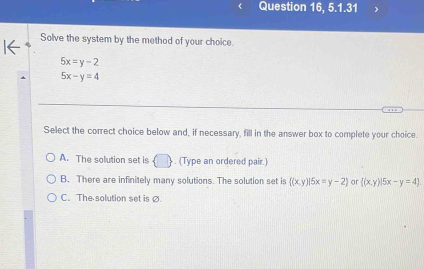 Question 16, 5.1.31
I←
Solve the system by the method of your choice.
5x=y-2
5x-y=4
Select the correct choice below and, if necessary, fill in the answer box to complete your choice.
A. The solution set is  □ . (Type an ordered pair.)
B. There are infinitely many solutions. The solution set is  (x,y)|5x=y-2 or  (x,y)|5x-y=4.
C. The solution set is ∅