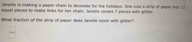 Janelle is making a paper chain to decorate for the holidays. She cuts a strip of paper into 12
equal pieces to make links for her chain. Janelle covers 7 pieces with glitter.
What fraction of the strip of paper does Janelle cover with glitter?
 □ /□  