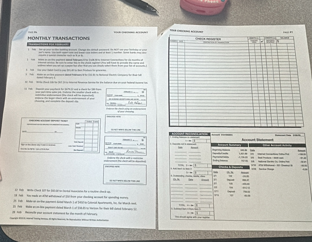 tour checkin
Phil P YOUR CHECKING ACCOUNT
MONTHLY TRANSACTIONS 
TransAcTIONS FOR FEBRUARy
1 Feb lies up your on-line banking account. Change the defsult password. Do NOT use your birthday or your
per's name. Ue boch upper case and lower-case letters and at least I number. Some banks may also
1 Feb Make an on line payment dated Februery 3 for $108.00 to Internet Connections for sis months of
intmmet service. Be sure to enter thi in the check regliter! (You will have to provide the name and
dness when you set up a paype but after that you can simply select them from your list of accounts I
5 Feb Uise your Debit Card to pay $91.40 to Best Produce for groceries.
5 Feb Make an on-line payment dated February 8 for $32.81 to National Electric Company for their bill
dated February 3.
10 Feb Wrlte Check 106 for $67.14 to Internal Revenue Service for the balance due on your federal income tax.
11 Feb Deposit your paycheck for $679.52 and a check for $80 from
your part time sales job. Endorse the smaller check with a
restrictive endorsement (the check will be deposited))
endorse the larger check with an endorsement of your   n n  ad Se  
choosing, and complete the depusit slip.     
_ 
Endorse the check using an endorsment of your choesing
ENDCIFSE HURE
CHECIING ACCOUNT DEPOSIT TCKET S Joen
DA7 _DO NOT WHITE BELOW THIS UNE
ACCOUNT RECONCILIATION Account 3141502854  Ststerent Data 2/20/20
_
Account Statement
—~”! - Account Summary
2. Deposta not in stutemens
Sign on tre abow any It on a recsired Laa Cạnh Macatn Other Account Activity
_
_
oKy And torse Casto Parsouct Begirning Belancs 440.99 Dale Amount
_
Deponts/Creafts Intamet Connectiona Oniha Pr -10800
-1,135.33 (5 Bast Produce - debit ca
Endarse the check with a restrictive _q
endorsement (the check will be depasited) _TO W  _ Ending Balance 757.58 2: National Elactric Co. Online Prst  r
ENDOR HERE 3. Acd fat to tiem ? Checks & Deposits I/VII ATM Withdrawal - 301 Chestnut B −80 ∞
2/78 Sendoa Cherga -4.00
Dista Ch. Nic Acssunt
4. Outstanding chacks, debits, ders 2/1 -24.00
DO NOT WRITE BELOW THIS LINE Ch. Nt Date Amount 2/1 Deposit 002.37
2/ to 450.00
_2/2 104 -31412
12 Feb Write Check 107 for $60.00 to Dental Associates for a routine check-up. _Depost 790.62
271
2s 102
18 Feb You made an ATM withdrawal of $50 from your checking account for spending money. ____∞0 0
25 Feb Make an on-line payment dated March 1 of $450 to Colonial Apartments, Inc. for March rent. 10TN 4- 5_
25 Feb Make an on-line payment dated March 1 of $38.65 to Verizon for their bill dated February 12. 5. Subtract tem 4 from tem 3
28 Feb Reconcile your account statement for the month of February. This should egnie with your regste
Coperight 2202S, internal Tisining Servisan, Al Nights Raserved, No Ruproduction Witheut Writtten Authorlzation
