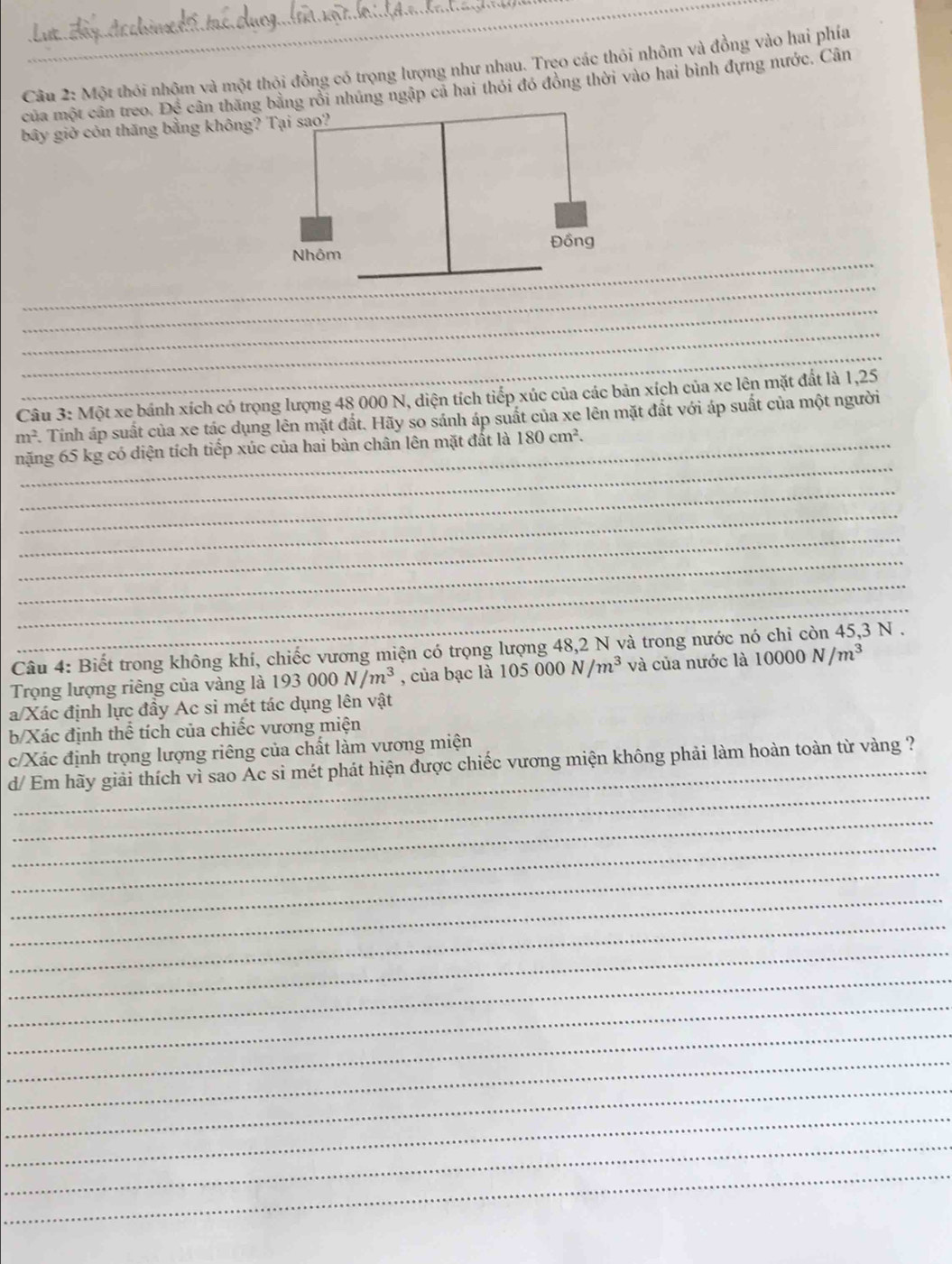 Một thỏi nhộm và một thỏi đồng có trọng lượng như nhau. Trẹo các thôi nhôm và đồng vào hai phía 
của một cân treo. Để cân thăng bằng rồi nhúng ngập cả hai thỏi đó đồng thời vào hai bình đựng nước. Cân 
bây giờ còn thăng bằng không? 
_ 
_ 
_ 
_ 
_ 
_ 
Câu 3: Một xe bánh xích có trọng lượng 48 000 N, diện tích tiếp xúc của các bản xích của xe lên mặt đất là 1,25
m^2 A. Tính áp suất của xe tác dụng lên mặt đất. Hãy so sánh áp suất của xe lên mặt đất với áp suất của một người 
_ 
nặng 65 kg có diện tích tiếp xúc của hai bàn chân lên mặt đất là 180cm^2. 
_ 
_ 
_ 
_ 
_ 
_ 
Câu 4: Biết trong không khí, chiếc vương miện có trọng lượng 48, 2 N và trong nước na 3N. 
Trọng lượng riêng của vàng là 193000N/m^3 , của bạc là 105000N/m^3 và của nước là 10000N/m^3
a/Xác định lực đầy Ac si mét tác dụng lên vật 
b/Xác định thể tích của chiếc vương miện 
_ 
c/Xác định trọng lượng riêng của chất làm vương miện 
_ 
d/ Em hãy giải thích vì sao Ac si mét phát hiện được chiếc vương miện không phải làm hoàn toàn từ vàng ? 
_ 
_ 
_ 
_ 
_ 
_ 
_ 
_ 
_ 
_ 
_ 
_ 
_ 
_