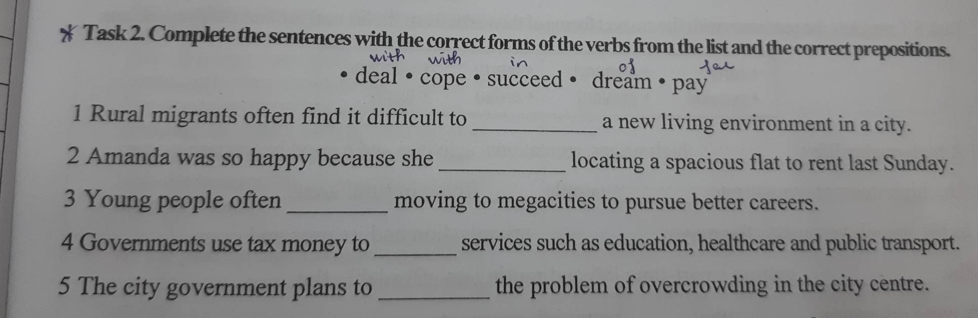 Task 2. Complete the sentences with the correct forms of the verbs from the list and the correct prepositions. 
deal · cope · succeed • dream • pay 
1 Rural migrants often find it difficult to _a new living environment in a city. 
2 Amanda was so happy because she _locating a spacious flat to rent last Sunday. 
3 Young people often _moving to megacities to pursue better careers. 
4 Governments use tax money to _services such as education, healthcare and public transport. 
5 The city government plans to _the problem of overcrowding in the city centre.