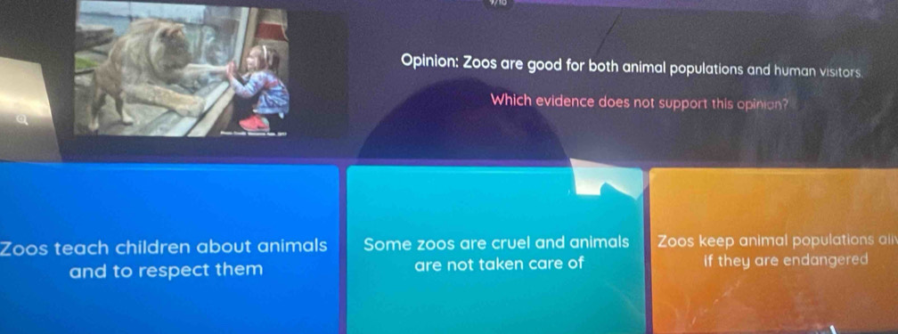 Opinion: Zoos are good for both animal populations and human visitors
Which evidence does not support this opinion?
Zoos teach children about animals Some zoos are cruel and animals Zoos keep animal populations all
and to respect them are not taken care of if they are endangered