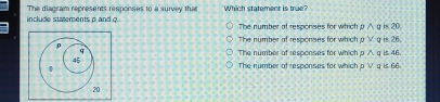 The diagram represents responses to a survey that Which statement is true?
include statements p and ? The number ot responses for which Pwedge ηis 20.
The number of responses for which pvee υis 26.
The number of resoonses for which pwedge q ± 48
The number of responses for which pvee qis66,