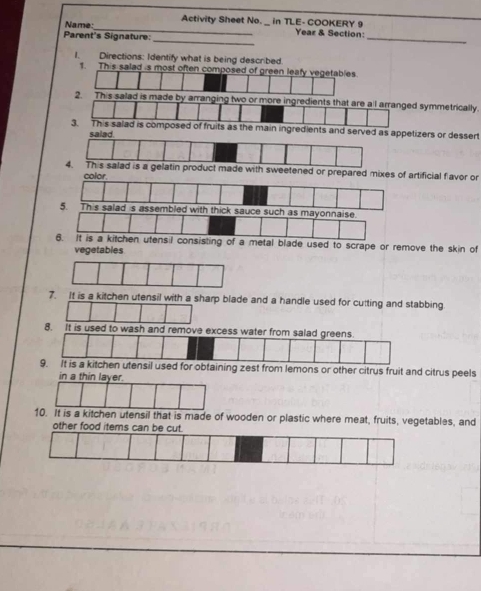Name _Activity Sheet No. _ in TLE- COOKERY 9 Year & Section: 
Parent's Signature: 
_ 
_ 
I. Directions: Identify what is being described. 
1. This salad s most often composed of green leafy vegetables. 
2. This salad immetrically. 
zers or dessert 
ertificial flavor or 
ck sauce such as mayonnaise. 
6. It is a kitchen utensil consisting of a metal blade used to scrape or remove the skin of 
vegetables 
7. It is a kitchen utensil with a sharp blade and a handle used for cutting and stabbing 
8. It is used to wash a 
for obtaining zest from lemons or other citrus fruit and citrus peels 
in a thin layer. 
10. It is a kitchen utensil that is made of wooden or plastic where meat, fruits, vegetables, and 
other food items