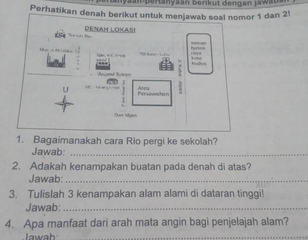 tanyaan-pertanyaan berikut dengan jawaba 
Perhatikan denah berikut untuk menjawaomor 1 dan 2! 
1. Bagaimanakah cara Rio pergi ke sekolah? 
Jawab:_ 
2. Adakah kenampakan buatan pada denah di atas? 
Jawab:_ 
3. Tulislah 3 kenampakan alam alami di dataran tinggi! 
Jawab:_ 
4. Apa manfaat dari arah mata angin bagi penjelajah alam? 
Jawab 
_