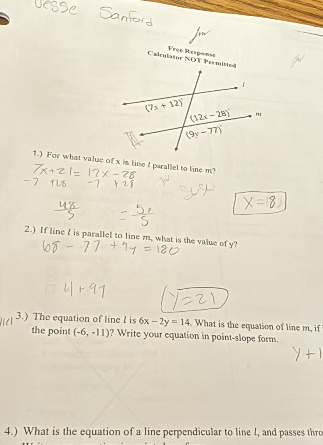 Free Response
Calculator NOT Permitted
1.) For what value of x is line l parallel to line m?
2.) If line l is parallel to line m, what is the value of y?
3.) The equation of line l is 6x-2y=14. What is the equation of line m, if
the point (-6,-11) ? Write your equation in point-slope form.
4.) What is the equation of a line perpendicular to line l, and passes thro