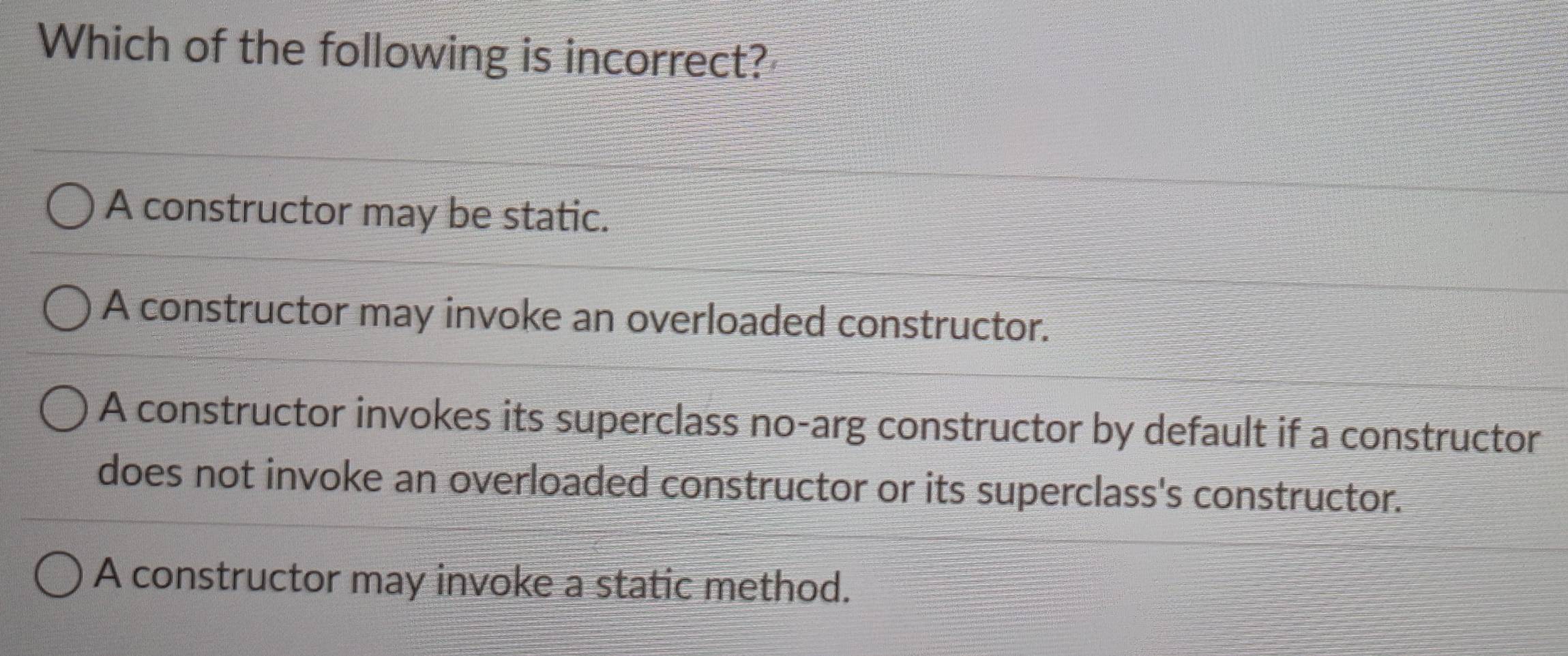 Which of the following is incorrect?
A constructor may be static.
A constructor may invoke an overloaded constructor.
A constructor invokes its superclass no-arg constructor by default if a constructor
does not invoke an overloaded constructor or its superclass's constructor.
A constructor may invoke a static method.