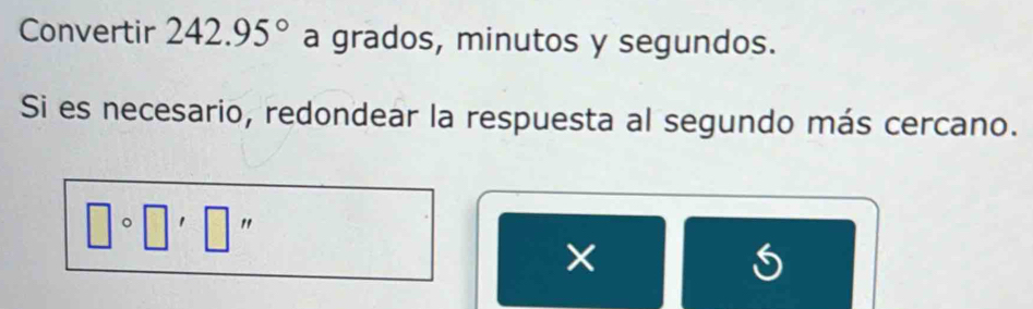 Convertir 242.95° a grados, minutos y segundos. 
Si es necesario, redondear la respuesta al segundo más cercano.
□° " 
× 
S