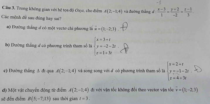 Trong không gian với hệ tọa độ Oxyz, cho điểm A(2;-1;4) và đường thẳng đ :  (x-3)/1 = (y+2)/-2 = (z-1)/3 . 
Các mệnh đề sau đúng hay sai?
a) Đường thẳng đ có một vectơ chi phương là vector u=(1;-2;3). 
b) Đường thẳng đ có phương trình tham số là beginarrayl x=3+t y=-2-2t. z=1+3tendarray.
c) Đường thẳng △ di qua A(2;-1;4) và song song với đ có phương trình tham số là beginarrayl x=2+t y=-1-2t z=4+3tendarray.
d) Một vật chuyền động từ điểm A(2;-1;4) đi với vận tốc không đồi theo vector vận tốc vector v=(1;-2;3)
sẽ đến điểm B(5;-7;13) sau thời gian t=3.