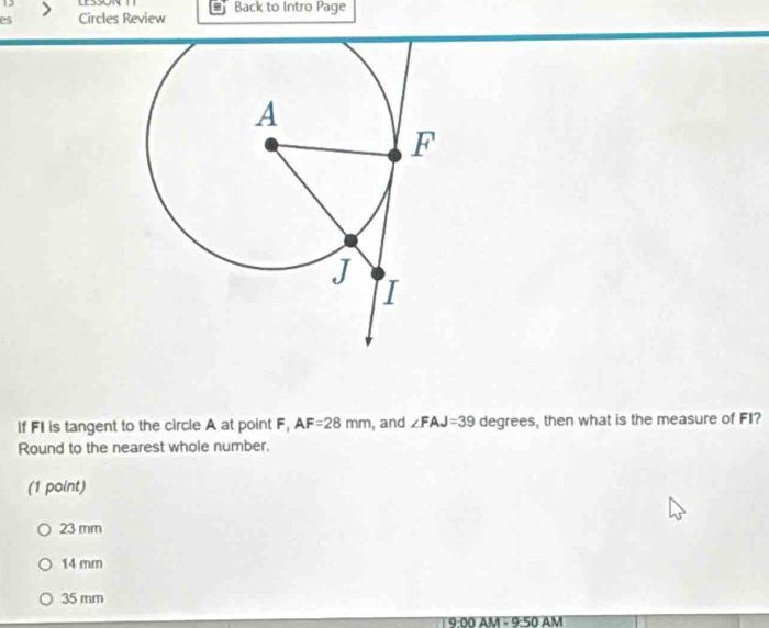 es Circles Review Back to Intro Page
If FI is tangent to the circle A at point F, AF=28mm , and ∠ FAJ=39 degrees, then what is the measure of FI?
Round to the nearest whole number.
(1 point)
23 mm
14 mm
35 mm
9:00 AM - 9:50 AM