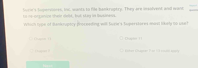 Report
Suzie's Superstores, Inc. wants to file bankruptcy. They are insolvent and want questic
to re-organize their debt, but stay in business.
Which type of Bankruptcy proceeding will Suzie's Superstores most likely to use?
Chapter 13 Chapter 11
Chapter 7 Either Chapter 7 or 13 could apply
Next