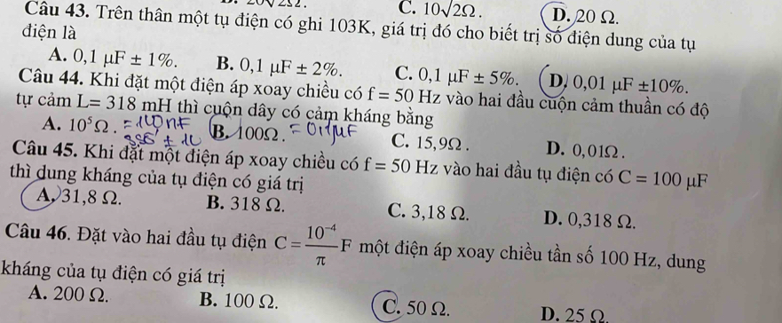 ∠ S2
C. 10sqrt(2)Omega. D. 20Ω.
Câu 43. Trên thân một tụ điện có ghi 103K, giá trị đó cho biết trị số điện dung của tụ
điện là
A. 0,1mu F± 1%. B. 0,1mu F± 2%. C. 0,1mu F± 5%. D. 0,01mu F± 10%. 
Câu 44. Khi đặt một điện áp xoay chiều có f=50Hz vào hai đầu cuộn cảm thuần có độ
tự cảm L=318r mH thì cuộn dây có cảm kháng bằng
A. 10^5Omega. B. 100Ω. C. 15,9Ω. D. 0,01Ω.
Câu 45. Khi đặt một điện áp xoay chiều có f=50 Hz vào hai đầu tụ điện có C=100mu F
thì dung kháng của tụ điện có giá trị
A31,8Ω. B. 318 Ω. C. 3,18 Ω. D. 0,318 Ω.
Câu 46. Đặt vào hai đầu tụ điện C= (10^(-4))/π  F một điện áp xoay chiều tần số 100 Hz, dung
kháng của tụ điện có giá trị
A. 200 Ω. B. 100 Ω. C. 50 Ω. D. 25 Ω.