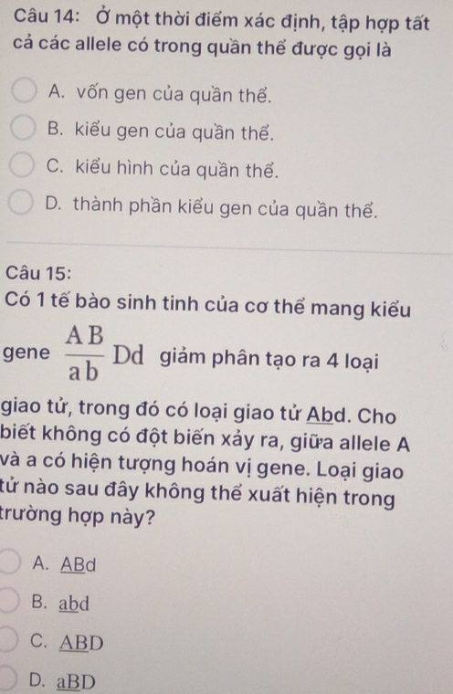 Ở một thời điểm xác định, tập hợp tất
cả các allele có trong quần thể được gọi là
A. vốn gen của quần thể.
B. kiểu gen của quần thể.
C. kiểu hình của quần thể.
D. thành phần kiểu gen của quần thể.
Câu 15:
Có 1 tế bào sinh tinh của cơ thể mang kiểu
gene  AB/ab  Dd giảm phân tạo ra 4 loại
giao tử, trong đó có loại giao tử Abd. Cho
biết không có đột biến xảy ra, giữa allele A
và a có hiện tượng hoán vị gene. Loại giao
tử nào sau đây không thể xuất hiện trong
trường hợp này?
A. ABd
B. abd
C. ABD
D. aBD