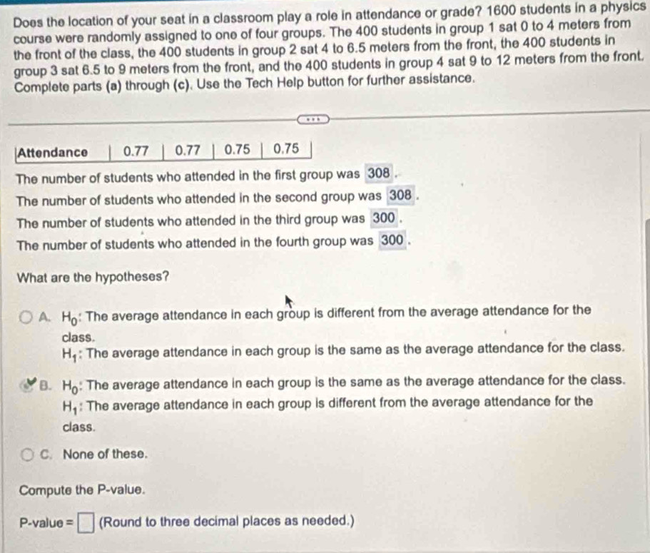 Does the location of your seat in a classroom play a role in attendance or grade? 1600 students in a physics
course were randomly assigned to one of four groups. The 400 students in group 1 sat 0 to 4 meters from
the front of the class, the 400 students in group 2 sat 4 to 6.5 meters from the front, the 400 students in
group 3 sat 6.5 to 9 meters from the front, and the 400 students in group 4 sat 9 to 12 meters from the front.
Complete parts (a) through (c). Use the Tech Help button for further assistance.
Attendance 0.77 0.77 0.75 0.75
The number of students who attended in the first group was 308.
The number of students who attended in the second group was 308.
The number of students who attended in the third group was 300.
The number of students who attended in the fourth group was 300.
What are the hypotheses?
A. H_0 : The average attendance in each group is different from the average attendance for the
class.
H_1 : The average attendance in each group is the same as the average attendance for the class.
B. H_0 : The average attendance in each group is the same as the average attendance for the class.
H_1 : The average attendance in each group is different from the average attendance for the
class.
C. None of these.
Compute the P -value.
P -value =□ (Round to three decimal places as needed.)