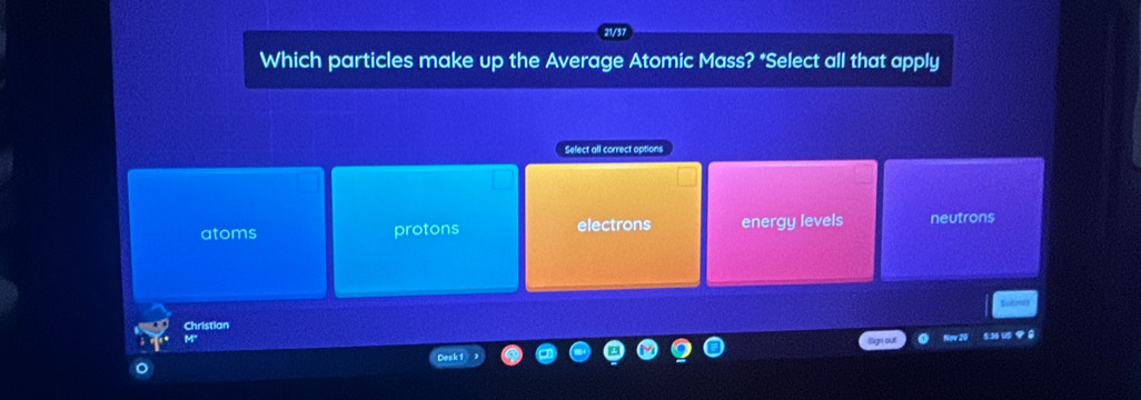 Which particles make up the Average Atomic Mass? *Select all that apply
Select all correct options
atoms protons electrons energy levels neutrons
Christian
5:36 00 8
Desk 1