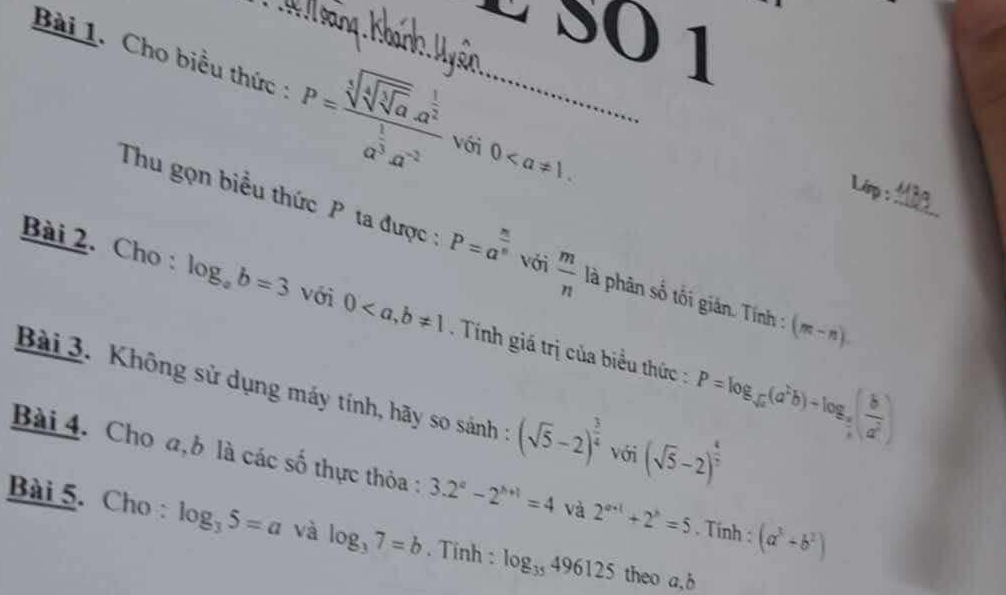 É SÖ 1 
Bài 1. Cho biểu thức : P=frac sqrt[3](sqrt [4]sqrt [3]a).a^(frac 1)2a^(frac 1)3a^(-2) với 0. 
L 
Thu gọn biểu thức P ta được: P=a^(frac n)n với  m/n  là phân số tối gián. Tính : (m-n). _ 
Bài 2. Cho : log _ab=3 với 0 Tính giá trị của biểu thức : P=log _sqrt(a)(a^2b)-log _a( b/a^2 )
Bài 3. Không sử dụng máy tính, hãy so sánh : (sqrt(5)-2)^ 3/4  với (sqrt(5)-2)^ 1/3 
Bài 4. Cho a,b là các số thực thỏa : 3.2^a-2^(b+1)=4 và 2^(a+1)+2^b=5. Tính : (a^3+b^2)
Bài 5. Cho : log _35=a và log _37=b. Tinh : log _35496125 theo a, b