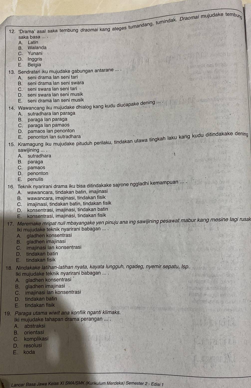 ‘Drama’ asal saka tembung draomai kang ateges tumandang, tumindak. Draomai mujudake tembung
saka basa
A. Latin
B. Walanda
C. Yunani
D. Inggris
E. Belgia
13. Sendratari iku mujudake gabungan antarane ... .
A. seni drama lan seni tari
B. seni drama lan seni swara
C. seni swara lan seni tari
D. seni swara lan seni musik
E. seni drama lan seni musik
14. Wawancang iku mujudake dhialog kang kudu diucapake dening
A. sutradhara lan paraga
B. paraga lan paraga
C. paraga lan pamaos
D. pamaos Ian penonton
E. penonton lan sutradhara
15. Kramagung iku mujudake pituduh perilaku, tindakan utawa tingkah laku kang kudu ditindakake dening
sawijining ... .
A. sutradhara
B. paraga
C. pamaos
D. penonton
E. penulis
16. Teknik nyarirani drama iku bisa ditindakake sajrone nggladhi kemampuan ... .
A. wawancara, tindakan batin, imajinasi
B. wawancara, imajinasi, tindakan fisik
C. imajinasi, tindakan batin, tindakan fisik
D. konsentrasi, imajinasi, tindakan batin
E. konsentrasi, imajinasi, tindakan fisik
17. Meremake mripat nuli mbayangake yen pinuju ana ing sawijining pesawat mabur kang mesine lagi rusak
Iki mujudake teknik nyarirani babagan ... .
A. gladhen konsentrasi
B. gladhen imajinasi
C. imajinasi lan konsentrasi
D. tindakan batin
E. tindakan fisik
18. Nindakake latihan-latihan nyata, kayata lungguh, ngadeg, nyemir sepatu, Isp.
Iki mujudake teknik nyarirani babagan ... .
A. gladhen konsentrasi
B. gladhen imajinasi
C. imajinasi Ian konsentrasi
D. tindakan batin
E. tindakan fisik
19. Paraga utama wiwit ana konflik nganti klimaks.
lki mujudake tahapan drama perangan ... .
A. abstraksi
B. orientasi
C. komplikasi
D. resolusi
E. koda
Lancar Basa Jawa Kelas XI SMA/SMK (Kurikulum Merdeka) Semester 2 - Edisi 1