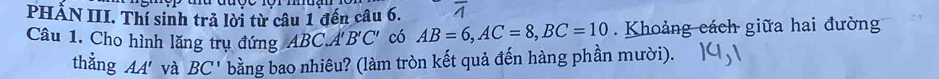 PHẢN III. Thí sinh trả lời từ câu 1 đến câu 6. overline A 
Câu 1. Cho hình lăng trụ đứng ABC.A B'C' có AB=6, AC=8, BC=10. Khoảng cách giữa hai đường 
thằng AA' và BC' bằng bao nhiêu? (làm tròn kết quả đến hàng phần mười).